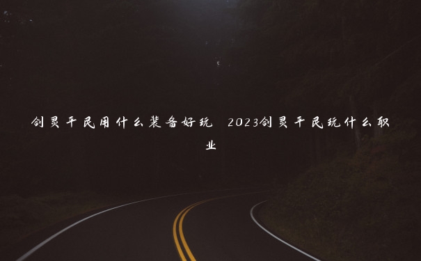 剑灵平民用什么装备好玩 2023剑灵平民玩什么职业