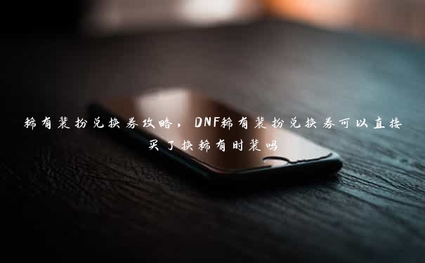 稀有装扮兑换券攻略，DNF稀有装扮兑换券可以直接买了换稀有时装吗