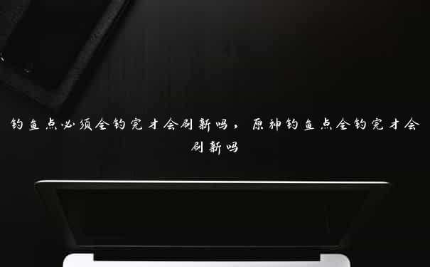 钓鱼点必须全钓完才会刷新吗，原神钓鱼点全钓完才会刷新吗