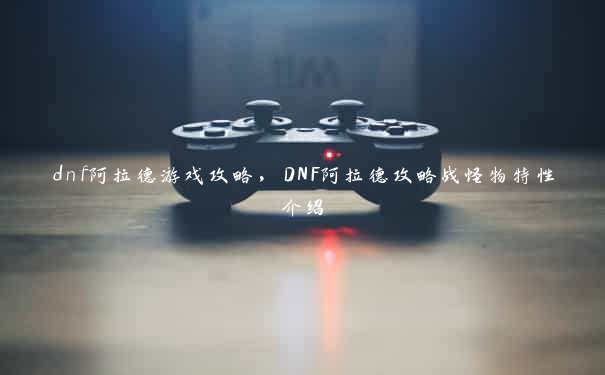 dnf阿拉德游戏攻略，DNF阿拉德攻略战怪物特性介绍