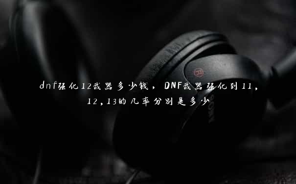 dnf强化12武器多少钱，DNF武器强化到11,12,13的几率分别是多少