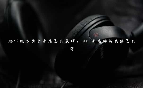 地下城与勇士矛盾怎么获得，dnf矛盾的结晶体怎么得