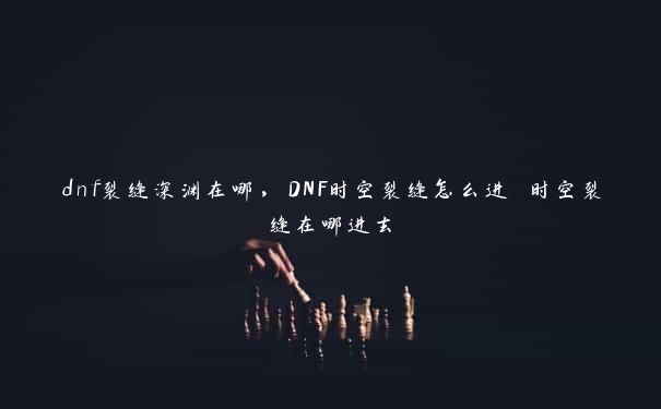 dnf裂缝深渊在哪，DNF时空裂缝怎么进 时空裂缝在哪进去