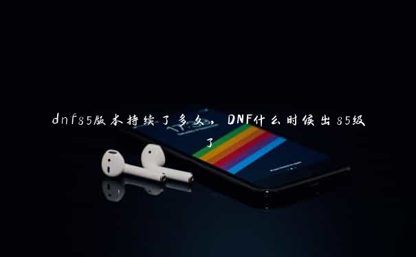 dnf85版本持续了多久，DNF什么时候出85级了